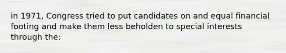 in 1971, Congress tried to put candidates on and equal financial footing and make them less beholden to special interests through the: