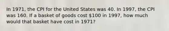 In 1971, the CPI for the United States was 40. In 1997, the CPI was 160. If a basket of goods cost 100 in 1997, how much would that basket have cost in 1971?