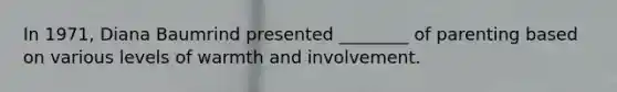 In 1971, Diana Baumrind presented ________ of parenting based on various levels of warmth and involvement.