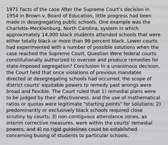 1971 Facts of the case After the Supreme Court's decision in 1954 in Brown v. Board of Education, little progress had been made in desegregating public schools. One example was the Charlotte-Mecklenburg, North Carolina, system in which approximately 14,000 black students attended schools that were either totally black or more than 99 percent black. Lower courts had experimented with a number of possible solutions when the case reached the Supreme Court. Question Were federal courts constitutionally authorized to oversee and produce remedies for state-imposed segregation? Conclusion In a unanimous decision, the Court held that once violations of previous mandates directed at desegregating schools had occurred, the scope of district courts' equitable powers to remedy past wrongs were broad and flexible. The Court ruled that 1) remedial plans were to be judged by their effectiveness, and the use of mathematical ratios or quotas were legitimate "starting points" for solutions; 2) predominantly or exclusively black schools required close scrutiny by courts; 3) non-contiguous attendance zones, as interim corrective measures, were within the courts' remedial powers; and 4) no rigid guidelines could be established concerning busing of students to particular schools.