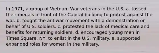 In 1971, a group of Vietnam War veterans in the U.S. a. tossed their medals in front of the Capital building to protest against the war. b. fought the antiwar movement with a demonstration on behalf of U.S. soldiers. c. protested the lack of medical care and benefits for returning soldiers. d. encouraged young men in Times Square, NY, to enlist in the U.S. military. e. supported expanded roles for women in the military.