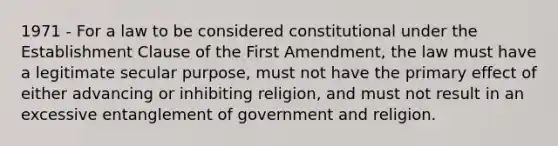 1971 - For a law to be considered constitutional under the Establishment Clause of the First Amendment, the law must have a legitimate secular purpose, must not have the primary effect of either advancing or inhibiting religion, and must not result in an excessive entanglement of government and religion.