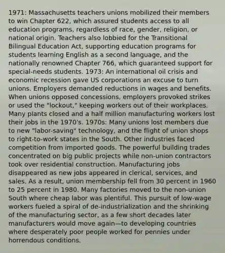 1971: Massachusetts teachers unions mobilized their members to win Chapter 622, which assured students access to all education programs, regardless of race, gender, religion, or national origin. Teachers also lobbied for the Transitional Bilingual Education Act, supporting education programs for students learning English as a second language, and the nationally renowned Chapter 766, which guaranteed support for special-needs students. 1973: An international oil crisis and economic recession gave US corporations an excuse to turn unions. Employers demanded reductions in wages and benefits. When unions opposed concessions, employers provoked strikes or used the "lockout," keeping workers out of their workplaces. Many plants closed and a half million manufacturing workers lost their jobs in the 1970's. 1970s: Many unions lost members due to new "labor-saving" technology, and the flight of union shops to right-to-work states in the South. Other industries faced competition from imported goods. The powerful building trades concentrated on big public projects while non-union contractors took over residential construction. Manufacturing jobs disappeared as new jobs appeared in clerical, services, and sales. As a result, union membership fell from 30 percent in 1960 to 25 percent in 1980. Many factories moved to the non-union South where cheap labor was plentiful. This pursuit of low-wage workers fueled a spiral of de-industrialization and the shrinking of the manufacturing sector, as a few short decades later manufacturers would move again—to developing countries where desperately poor people worked for pennies under horrendous conditions.