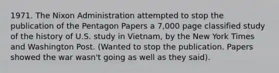 1971. The Nixon Administration attempted to stop the publication of the Pentagon Papers a 7,000 page classified study of the history of U.S. study in Vietnam, by the New York Times and Washington Post. (Wanted to stop the publication. Papers showed the war wasn't going as well as they said).