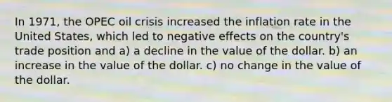 In 1971, the OPEC oil crisis increased the inflation rate in the United States, which led to negative effects on the country's trade position and a) a decline in the value of the dollar. b) an increase in the value of the dollar. c) no change in the value of the dollar.