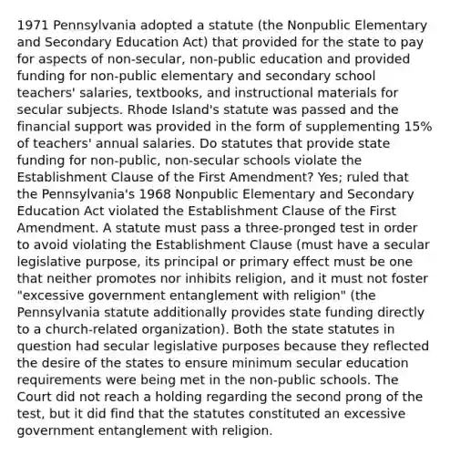 1971 Pennsylvania adopted a statute (the Nonpublic Elementary and Secondary Education Act) that provided for the state to pay for aspects of non-secular, non-public education and provided funding for non-public elementary and secondary school teachers' salaries, textbooks, and instructional materials for secular subjects. Rhode Island's statute was passed and the financial support was provided in the form of supplementing 15% of teachers' annual salaries. Do statutes that provide state funding for non-public, non-secular schools violate the Establishment Clause of the First Amendment? Yes; ruled that the Pennsylvania's 1968 Nonpublic Elementary and Secondary Education Act violated the Establishment Clause of the First Amendment. A statute must pass a three-pronged test in order to avoid violating the Establishment Clause (must have a secular legislative purpose, its principal or primary effect must be one that neither promotes nor inhibits religion, and it must not foster "excessive government entanglement with religion" (the Pennsylvania statute additionally provides state funding directly to a church-related organization). Both the state statutes in question had secular legislative purposes because they reflected the desire of the states to ensure minimum secular education requirements were being met in the non-public schools. The Court did not reach a holding regarding the second prong of the test, but it did find that the statutes constituted an excessive government entanglement with religion.