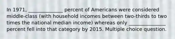 In 1971, ______________ percent of Americans were considered middle-class (with household incomes between two-thirds to two times the national median income) whereas only _______________ percent fell into that category by 2015. Multiple choice question.