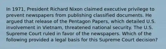 In 1971, President Richard Nixon claimed executive privilege to prevent newspapers from publishing classified documents. He argued that release of the Pentagon Papers, which detailed U.S. involvement in Vietnam, threatened national security. The U.S. Supreme Court ruled in favor of the newspapers. Which of the following provided a legal basis for this Supreme Court decision?