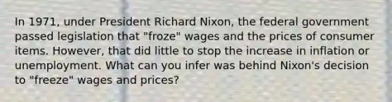 In 1971, under President Richard Nixon, the federal government passed legislation that "froze" wages and the prices of consumer items. However, that did little to stop the increase in inflation or unemployment. What can you infer was behind Nixon's decision to "freeze" wages and prices?