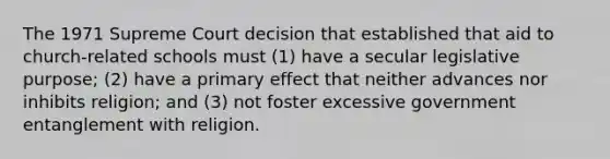 The 1971 Supreme Court decision that established that aid to church-related schools must (1) have a secular legislative purpose; (2) have a primary effect that neither advances nor inhibits religion; and (3) not foster excessive government entanglement with religion.