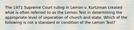 The 1971 Supreme Court ruling in Lemon v. Kurtzman created what is often referred to as the Lemon Test in determining the appropriate level of separation of church and state. Which of the following is not a standard or condition of the Lemon Test?