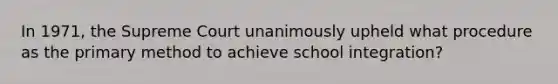 In 1971, the Supreme Court unanimously upheld what procedure as the primary method to achieve school integration?