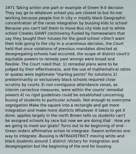 1971 Taking action one part or example of Green 9-0 decision They say go to whatever school you are closest to but its not working because people live in city = mostly black Geographic concentration of the races Integration by bussing kids to school Because you can't tell them to move Bus city kids out to white school Creates GIANT controversy Fueled by homeowners that say they bought their houses for the good school =Don't want their kids going to the city In a unanimous decision, the Court held that once violations of previous mandates directed at desegregating schools had occurred, the scope of district court's' equitable powers to remedy past wrongs were broad and flexible. The Court ruled that: 1) remedial plans were to be judged by their effectiveness, and the use of mathematical ratios or quotas were legitimate "starting points" for solutions 2) predominantly or exclusively black schools required close scrutiny by courts 3) non-contiguous attendance zones, as interim corrective measures, were within the courts' remedial powers 4) no rigid guidelines could be established concerning busing of students to particular schools. Not enough to overcome segregation Make the square into a rectangle and get more integration and make more districts Whatever it takes to get it done: applies largely in the north Brown tells us students can't be assigned schools by race but now we are doing that . How are we going to meet our goals? Turns out to be beginning of end: -Green orders affirmative action to integrate -Swann enforces one way to integrate -Bussing is INTRADISTRICT moving white and black students around 1 district -Victory for integration and desegregation but the beginning of the end for bussing