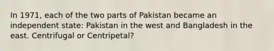 In 1971, each of the two parts of Pakistan became an independent state: Pakistan in the west and Bangladesh in the east. Centrifugal or Centripetal?