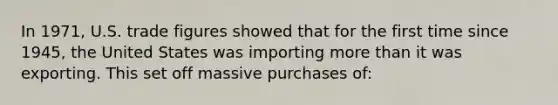 In 1971, U.S. trade figures showed that for the first time since 1945, the United States was importing more than it was exporting. This set off massive purchases of: