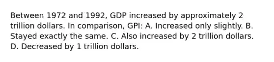 Between 1972 and 1992, GDP increased by approximately 2 trillion dollars. In comparison, GPI: A. Increased only slightly. B. Stayed exactly the same. C. Also increased by 2 trillion dollars. D. Decreased by 1 trillion dollars.