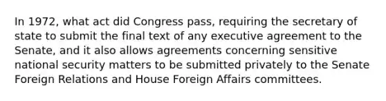 In 1972, what act did Congress pass, requiring the secretary of state to submit the final text of any executive agreement to the Senate, and it also allows agreements concerning sensitive national security matters to be submitted privately to the Senate Foreign Relations and House Foreign Affairs committees.