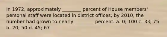 In 1972, approximately ________ percent of House members' personal staff were located in district offices; by 2010, the number had grown to nearly ________ percent. a. 0; 100 c. 33; 75 b. 20; 50 d. 45; 67