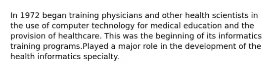 In 1972 began training physicians and other health scientists in the use of computer technology for medical education and the provision of healthcare. This was the beginning of its informatics training programs.Played a major role in the development of the health informatics specialty.