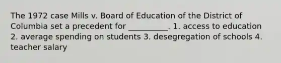 The 1972 case Mills v. Board of Education of the District of Columbia set a precedent for __________. 1. access to education 2. average spending on students 3. desegregation of schools 4. teacher salary