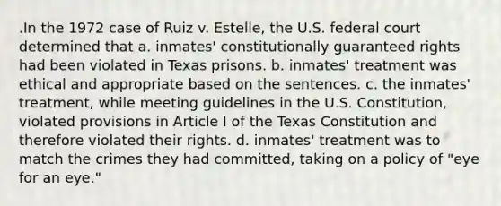 .In the 1972 case of Ruiz v. Estelle, the U.S. federal court determined that a. inmates' constitutionally guaranteed rights had been violated in Texas prisons. b. inmates' treatment was ethical and appropriate based on the sentences. c. the inmates' treatment, while meeting guidelines in the U.S. Constitution, violated provisions in Article I of the Texas Constitution and therefore violated their rights. d. inmates' treatment was to match the crimes they had committed, taking on a policy of "eye for an eye."