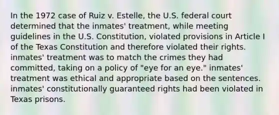 In the 1972 case of Ruiz v. Estelle, the U.S. federal court determined that the inmates' treatment, while meeting guidelines in the U.S. Constitution, violated provisions in Article I of the Texas Constitution and therefore violated their rights. inmates' treatment was to match the crimes they had committed, taking on a policy of "eye for an eye." inmates' treatment was ethical and appropriate based on the sentences. inmates' constitutionally guaranteed rights had been violated in Texas prisons.