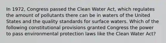 In 1972, Congress passed the Clean Water Act, which regulates the amount of pollutants there can be in waters of the United States and the quality standards for surface waters. Which of the following constitutional provisions granted Congress the power to pass environmental protection laws like the Clean Water Act?