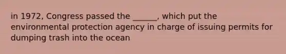 in 1972, Congress passed the ______, which put the environmental protection agency in charge of issuing permits for dumping trash into the ocean