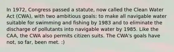 In 1972, Congress passed a statute, now called the Clean Water Act (CWA), with two ambitious goals: to make all navigable water suitable for swimming and fishing by 1983 and to eliminate the discharge of pollutants into navigable water by 1985. Like the CAA, the CWA also permits citizen suits. The CWA's goals have not, so far, been met. :)