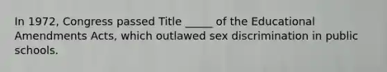 In 1972, Congress passed Title _____ of the Educational Amendments Acts, which outlawed sex discrimination in public schools.