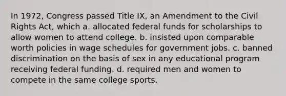 In 1972, Congress passed Title IX, an Amendment to the Civil Rights Act, which a. allocated federal funds for scholarships to allow women to attend college. b. insisted upon comparable worth policies in wage schedules for government jobs. c. banned discrimination on the basis of sex in any educational program receiving federal funding. d. required men and women to compete in the same college sports.