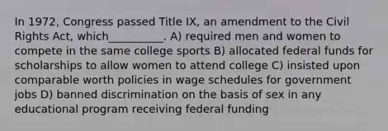 In 1972, Congress passed Title IX, an amendment to the Civil Rights Act, which__________. A) required men and women to compete in the same college sports B) allocated federal funds for scholarships to allow women to attend college C) insisted upon comparable worth policies in wage schedules for government jobs D) banned discrimination on the basis of sex in any educational program receiving federal funding