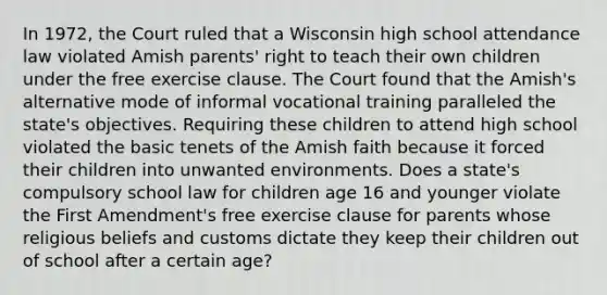 In 1972, the Court ruled that a Wisconsin high school attendance law violated Amish parents' right to teach their own children under the free exercise clause. The Court found that the Amish's alternative mode of informal vocational training paralleled the state's objectives. Requiring these children to attend high school violated the basic tenets of the Amish faith because it forced their children into unwanted environments. Does a state's compulsory school law for children age 16 and younger violate the First Amendment's free exercise clause for parents whose religious beliefs and customs dictate they keep their children out of school after a certain age?