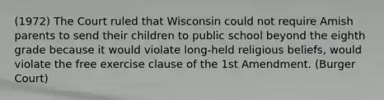 (1972) The Court ruled that Wisconsin could not require Amish parents to send their children to public school beyond the eighth grade because it would violate long-held religious beliefs, would violate the free exercise clause of the 1st Amendment. (Burger Court)