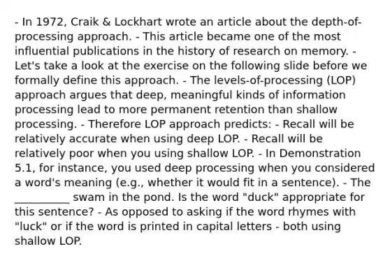 - In 1972, Craik & Lockhart wrote an article about the depth-of-processing approach. - This article became one of the most influential publications in the history of research on memory. - Let's take a look at the exercise on the following slide before we formally define this approach. - The levels-of-processing (LOP) approach argues that deep, meaningful kinds of information processing lead to more permanent retention than shallow processing. - Therefore LOP approach predicts: - Recall will be relatively accurate when using deep LOP. - Recall will be relatively poor when you using shallow LOP. - In Demonstration 5.1, for instance, you used deep processing when you considered a word's meaning (e.g., whether it would fit in a sentence). - The __________ swam in the pond. Is the word "duck" appropriate for this sentence? - As opposed to asking if the word rhymes with "luck" or if the word is printed in capital letters - both using shallow LOP.