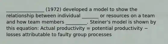 ________________ (1972) developed a model to show the relationship between individual _______ or resources on a team and how team members _________. Steiner's model is shown by this equation: Actual productivity = potential productivity − losses attributable to faulty group processes