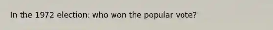 In the 1972 election: who won the popular vote?