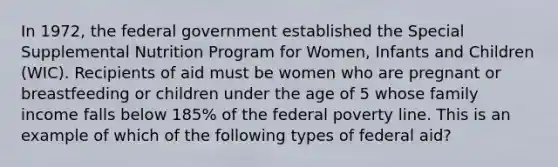 In 1972, the federal government established the Special Supplemental Nutrition Program for Women, Infants and Children (WIC). Recipients of aid must be women who are pregnant or breastfeeding or children under the age of 5 whose family income falls below 185% of the federal poverty line. This is an example of which of the following types of federal aid?