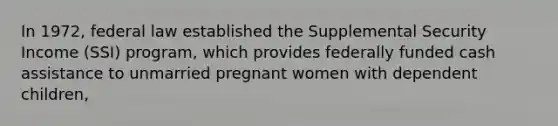 In 1972, federal law established the Supplemental Security Income (SSI) program, which provides federally funded cash assistance to unmarried pregnant women with dependent children,