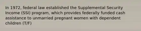 In 1972, federal law established the Supplemental Security Income (SSI) program, which provides federally funded cash assistance to unmarried pregnant women with dependent children (T/F)