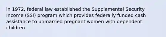 in 1972, federal law established the Supplemental Security Income (SSI) program which provides federally funded cash assistance to unmarried pregnant women with dependent children