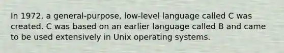 In 1972, a general-purpose, low-level language called C was created. C was based on an earlier language called B and came to be used extensively in Unix operating systems.