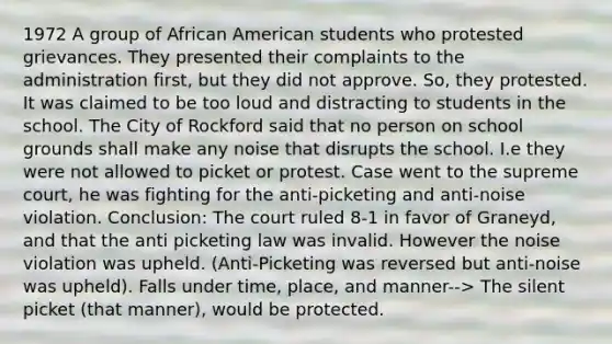 1972 A group of African American students who protested grievances. They presented their complaints to the administration first, but they did not approve. So, they protested. It was claimed to be too loud and distracting to students in the school. The City of Rockford said that no person on school grounds shall make any noise that disrupts the school. I.e they were not allowed to picket or protest. Case went to the supreme court, he was fighting for the anti-picketing and anti-noise violation. Conclusion: The court ruled 8-1 in favor of Graneyd, and that the anti picketing law was invalid. However the noise violation was upheld. (Anti-Picketing was reversed but anti-noise was upheld). Falls under time, place, and manner--> The silent picket (that manner), would be protected.