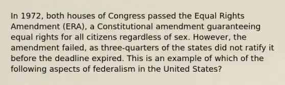 In 1972, both houses of Congress passed the Equal Rights Amendment (ERA), a Constitutional amendment guaranteeing equal rights for all citizens regardless of sex. However, the amendment failed, as three-quarters of the states did not ratify it before the deadline expired. This is an example of which of the following aspects of federalism in the United States?