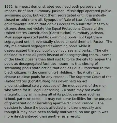 1972- is impact demonstrated you need both purpose and impact- Brief Fact Summary. Jackson, Mississippi operated public swimming pools, but kept them segregated until it eventually closed or sold them all. Synopsis of Rule of Law. An official governmental action that denies access to public facilities to all citizens does not violate the Equal Protections Clause of the United States Constitution (Constitution). Summary Jackson, Mississippi operated public swimming pools, but kept them segregated until it eventually closed or sold them all. Facts: - The city maintained segregated swimming pools while it desegregated the zoo, public golf courses and parks. - The city decided to close all pools instead of desegregating them. - Some of the black citizens then filed suit to force the city to reopen the pools as desegregated facilities. Issue: - Is this closing of swimming pools state action that denies Equal Protection to the black citizens in the community? Holding: - No. A city may choose to close pools for any reason. - The Supreme Court of the United States (Constitution) has never held an act unconstitutional solely because of the motivations of the men who voted for it. Legal Reasoning: - A state may not avoid integration by eliminating all of its public services such as school, parks or pools. - It may not close facilities for the purpose of "perpetuating or installing apartheid." Concurrence: - The decision to close the pools affected all citizens equally and though it may have been racially motivated, no one group was more disadvantaged than another as a result.