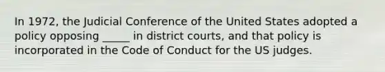 In 1972, the Judicial Conference of the United States adopted a policy opposing _____ in district courts, and that policy is incorporated in the Code of Conduct for the US judges.