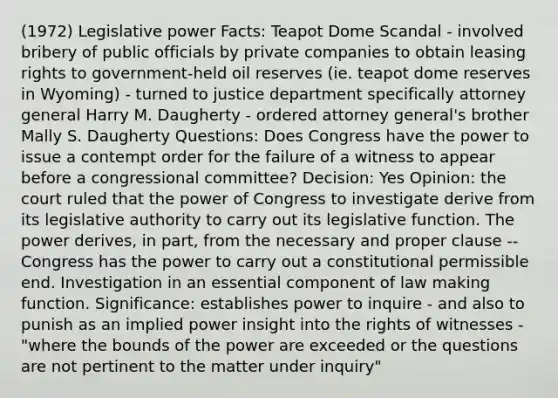 (1972) Legislative power Facts: Teapot Dome Scandal - involved bribery of public officials by private companies to obtain leasing rights to government-held oil reserves (ie. teapot dome reserves in Wyoming) - turned to justice department specifically attorney general Harry M. Daugherty - ordered attorney general's brother Mally S. Daugherty Questions: Does Congress have the power to issue a contempt order for the failure of a witness to appear before a congressional committee? Decision: Yes Opinion: the court ruled that the power of Congress to investigate derive from its legislative authority to carry out its legislative function. The power derives, in part, from the necessary and proper clause -- Congress has the power to carry out a constitutional permissible end. Investigation in an essential component of law making function. Significance: establishes power to inquire - and also to punish as an implied power insight into the rights of witnesses - "where the bounds of the power are exceeded or the questions are not pertinent to the matter under inquiry"