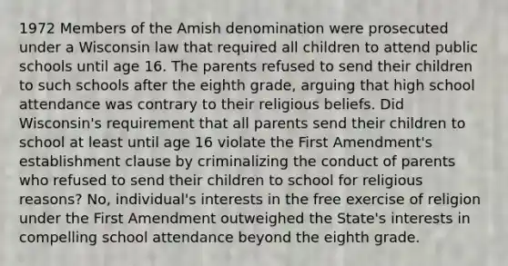 1972 Members of the Amish denomination were prosecuted under a Wisconsin law that required all children to attend public schools until age 16. The parents refused to send their children to such schools after the eighth grade, arguing that high school attendance was contrary to their religious beliefs. Did Wisconsin's requirement that all parents send their children to school at least until age 16 violate the First Amendment's establishment clause by criminalizing the conduct of parents who refused to send their children to school for religious reasons? No, individual's interests in the free exercise of religion under the First Amendment outweighed the State's interests in compelling school attendance beyond the eighth grade.