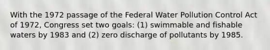 With the 1972 passage of the Federal Water Pollution Control Act of 1972, Congress set two goals: (1) swimmable and fishable waters by 1983 and (2) zero discharge of pollutants by 1985.