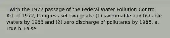 . With the 1972 passage of the Federal Water Pollution Control Act of 1972, Congress set two goals: (1) swimmable and fishable waters by 1983 and (2) zero discharge of pollutants by 1985. a. True b. False